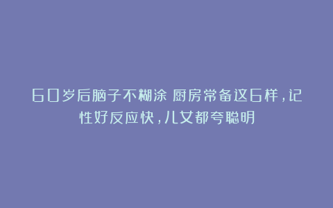 60岁后脑子不糊涂！厨房常备这6样，记性好反应快，儿女都夸聪明