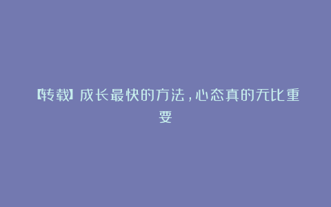 【转载】成长最快的方法，心态真的无比重要