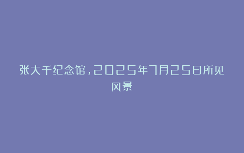 张大千纪念馆，2025年7月25日所见风景！