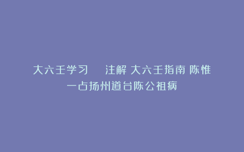 大六壬学习 | 注解《大六壬指南》陈惟一占扬州道台陈公祖病