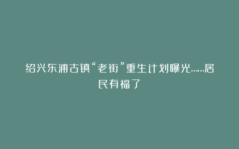 绍兴东浦古镇“老街”重生计划曝光……居民有福了！