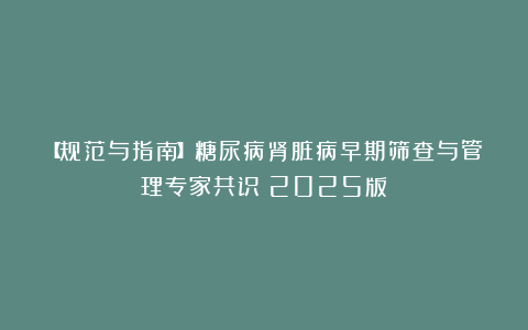【规范与指南】糖尿病肾脏病早期筛查与管理专家共识（2025版）