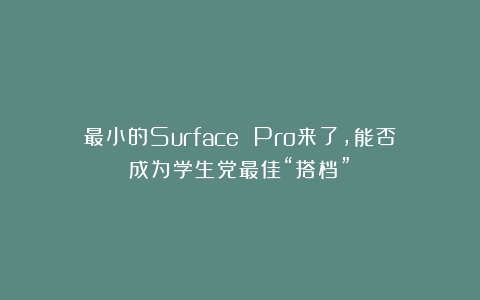 最小的Surface Pro来了,能否成为学生党最佳“搭档”?