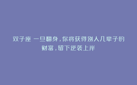 双子座：一旦翻身，你将获得别人几辈子的财富，留下逆袭上岸！