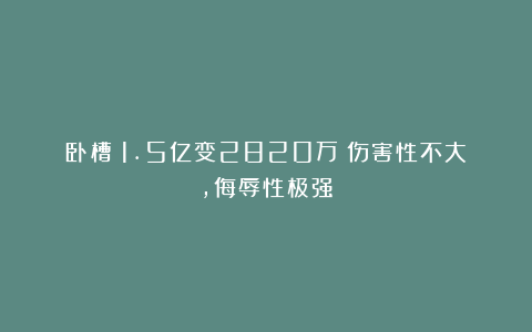 卧槽！1.5亿变2820万！伤害性不大，侮辱性极强