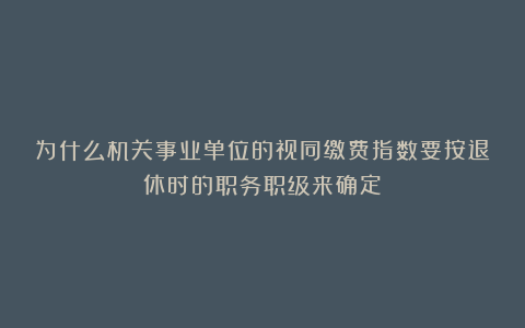为什么机关事业单位的视同缴费指数要按退休时的职务职级来确定？