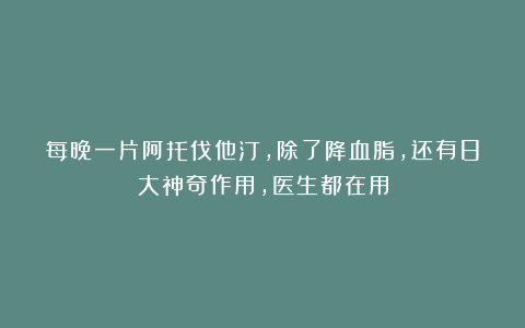 每晚一片阿托伐他汀，除了降血脂，还有8大神奇作用，医生都在用