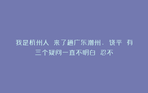 我是杭州人 来了趟广东潮州. 饶平 有三个疑问一直不明白 忍不