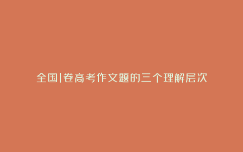 全国1卷高考作文题的三个理解层次