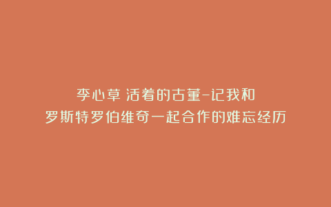 李心草《活着的古董–记我和罗斯特罗伯维奇一起合作的难忘经历》