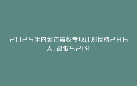 2025年内蒙古高校专项计划投档286人,最低521分