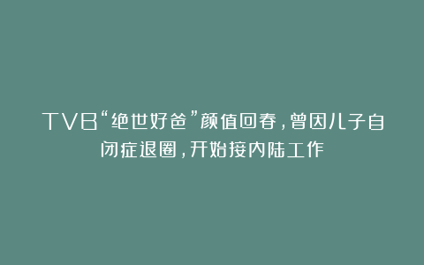 TVB“绝世好爸”颜值回春，曾因儿子自闭症退圈，开始接内陆工作