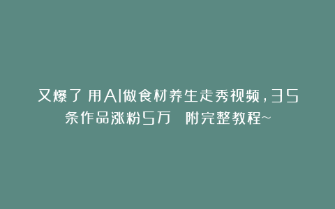 又爆了！用AI做食材养生走秀视频，35条作品涨粉5万 ！附完整教程~