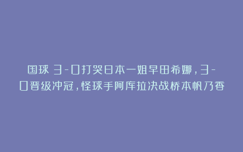 国球|3-0打哭日本一姐早田希娜，3-0晋级冲冠，怪球手阿库拉决战桥本帆乃香