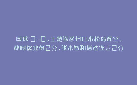 国球|3-0，王楚钦横扫日本松岛辉空，林昀儒独得2分，张本智和搭档连丢2分