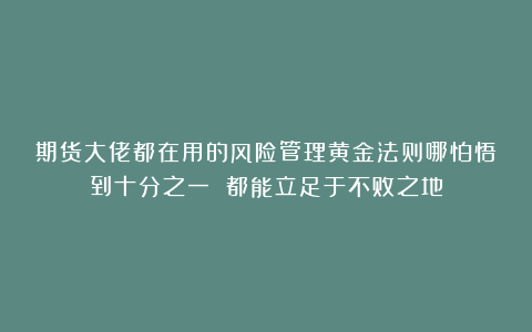 期货大佬都在用的风险管理黄金法则哪怕悟到十分之一 都能立足于不败之地