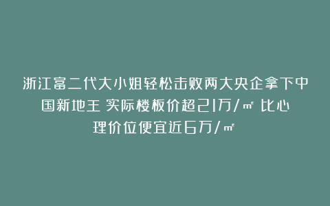 浙江富二代大小姐轻松击败两大央企拿下中国新地王!实际楼板价超21万/㎡!比心理价位便宜近6万/㎡!