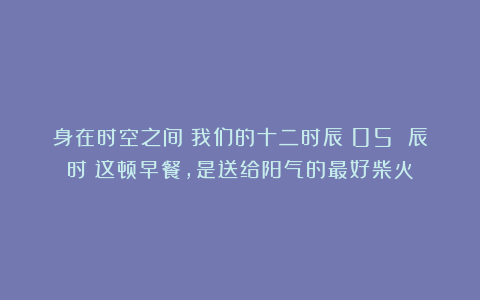 身在时空之间丨我们的十二时辰丨05 辰时｜这顿早餐，是送给阳气的最好柴火