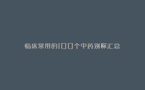 临床常用的100个中药别称汇总！