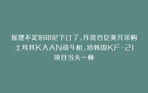 摇摆不定的印尼下订了，斥资百亿美元采购土耳其KAAN战斗机，给韩国KF-21项目当头一棒