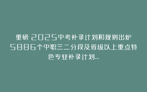 重磅!2025中考补录计划和规则出炉!5886个中职三二分段及省级以上重点特色专业补录计划…