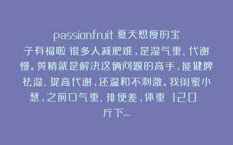 passionfruit：夏天想瘦的宝子有福啦！很多人减肥难，是湿气重、代谢慢。黄精就是解决这俩问题的高手，能健脾祛湿、提高代谢，还温和不刺激。我闺蜜小慧，之前口气重、排便差，体重 120 斤下…