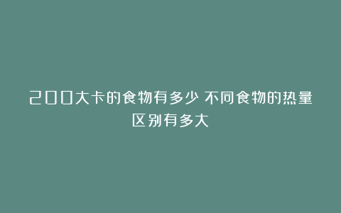 200大卡的食物有多少？不同食物的热量区别有多大？