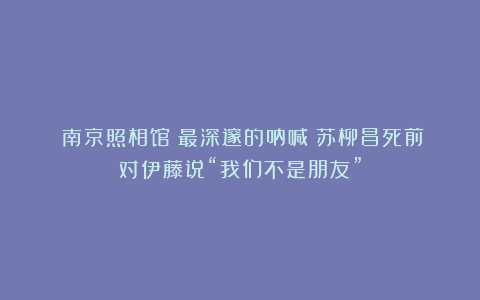 《南京照相馆》最深邃的呐喊：苏柳昌死前对伊藤说“我们不是朋友”