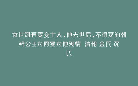 袁世凯有妻妾十人，他去世后，不得宠的朝鲜公主为何要为他殉情？|清朝|金氏|沈氏