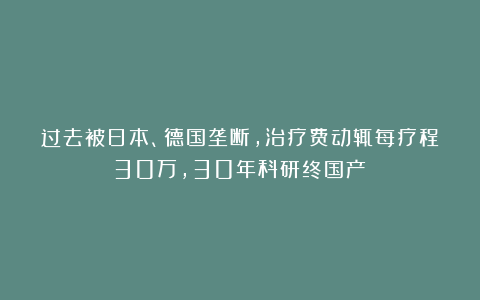 过去被日本、德国垄断，治疗费动辄每疗程30万，30年科研终国产！