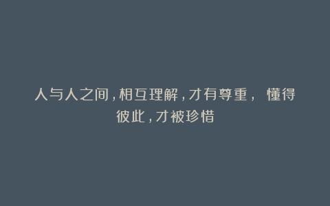 人与人之间，相互理解，才有尊重， 懂得彼此，才被珍惜