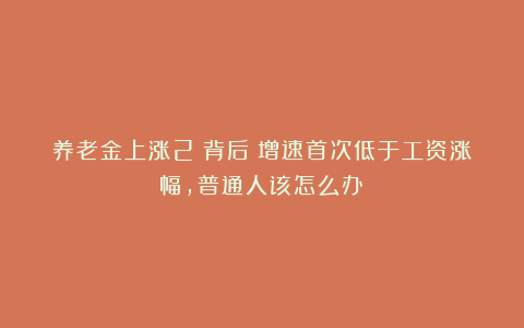 养老金上涨2%背后：增速首次低于工资涨幅，普通人该怎么办？