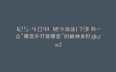 【25-404】【老小孩谈179】有一点“哪壶不开提哪壶”的精神多好zjkzxd
