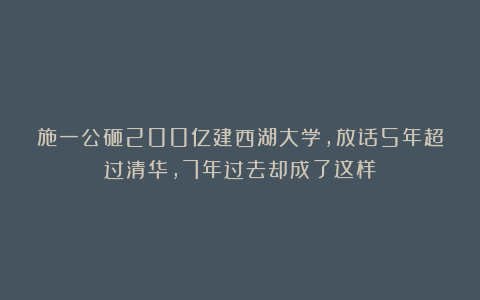 施一公砸200亿建西湖大学，放话5年超过清华，7年过去却成了这样