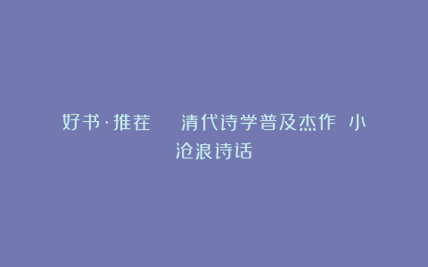 好书·推荐 ｜ 清代诗学普及杰作：《小沧浪诗话》