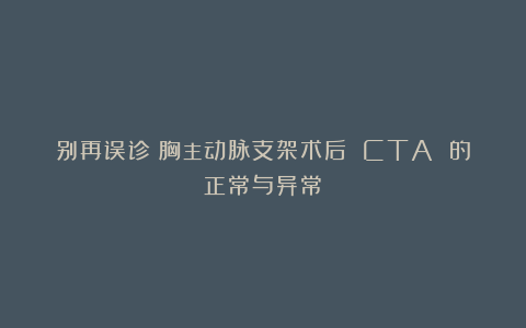 别再误诊！胸主动脉支架术后 CTA 的正常与异常！