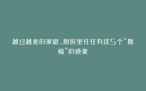 越过越差的家庭，厨房里往往有这5个“散福”的迹象！