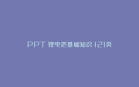 PPT丨锂电池基础知识（121页）