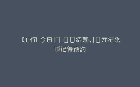 【工行】今日17：00结束，10元纪念币记得预约！