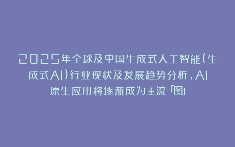 2025年全球及中国生成式人工智能(生成式AI)行业现状及发展趋势分析，AI原生应用将逐渐成为主流「图」