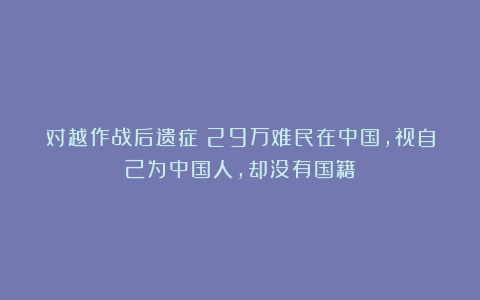 对越作战后遗症：29万难民在中国，视自己为中国人，却没有国籍