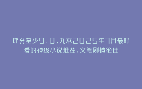 评分至少9.8，九本2025年7月最好看的神级小说推荐，文笔剧情绝佳