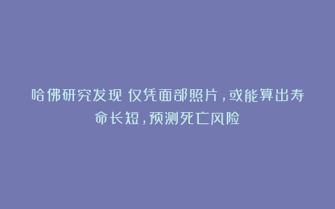哈佛研究发现：仅凭面部照片，或能算出寿命长短，预测死亡风险！