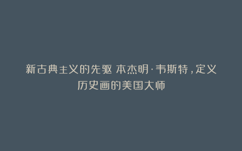 新古典主义的先驱:本杰明·韦斯特,定义历史画的美国大师