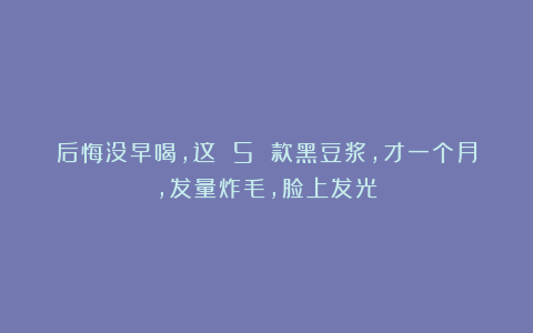 后悔没早喝，这 5 款黑豆浆，才一个月，发量炸毛，脸上发光！