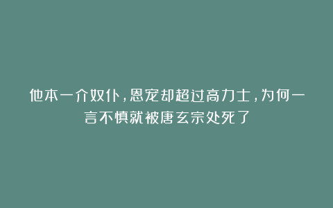 他本一介奴仆，恩宠却超过高力士，为何一言不慎就被唐玄宗处死了