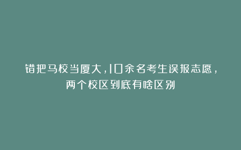 错把马校当厦大，10余名考生误报志愿，两个校区到底有啥区别？