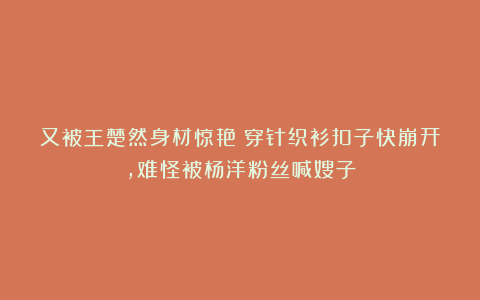 又被王楚然身材惊艳！穿针织衫扣子快崩开，难怪被杨洋粉丝喊嫂子