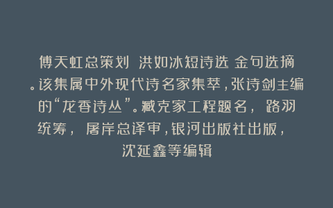 傅天虹总策划：《洪如冰短诗选》金句选摘。该集属中外现代诗名家集萃，张诗剑主编的“龙香诗丛”。臧克家工程题名， 路羽统筹， 屠岸总译审，银河出版社出版， 沈延鑫等编辑