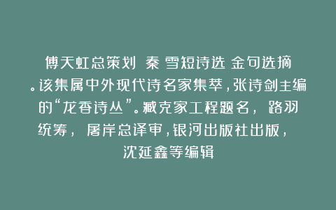 傅天虹总策划：《秦嶺雪短诗选》金句选摘。该集属中外现代诗名家集萃，张诗剑主编的“龙香诗丛”。臧克家工程题名， 路羽统筹， 屠岸总译审，银河出版社出版， 沈延鑫等编辑